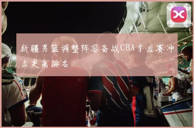 新疆男篮调整阵容备战CBA季后赛冲击更高排名