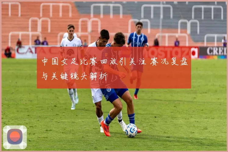 中国女足比赛回放引关注 赛况复盘与关键镜头解析