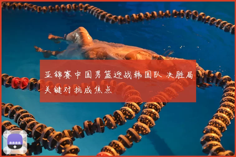 亚锦赛中国男篮迎战韩国队 决胜局关键对抗成焦点