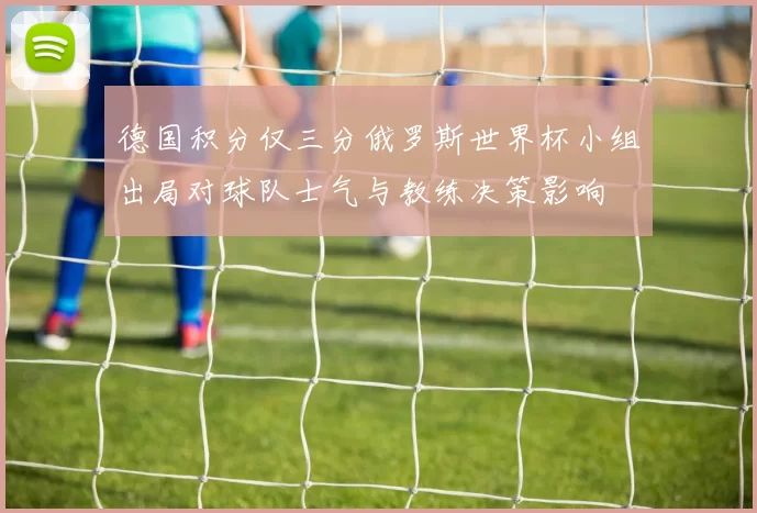 德国积分仅三分俄罗斯世界杯小组出局对球队士气与教练决策影响