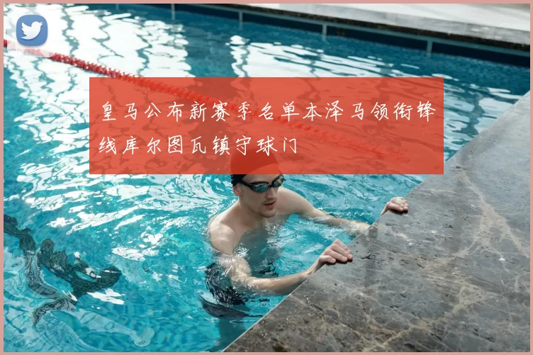 皇马公布新赛季名单本泽马领衔锋线库尔图瓦镇守球门