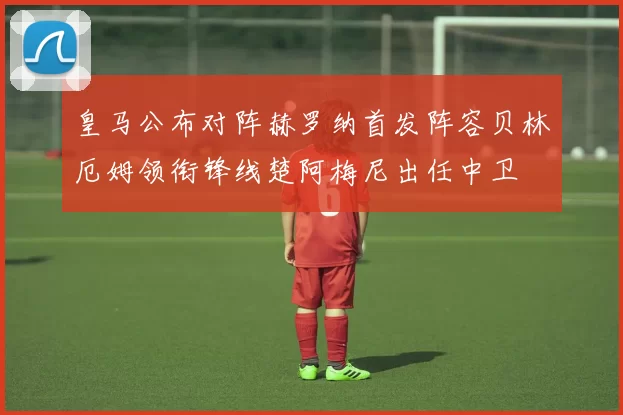 皇马公布对阵赫罗纳首发阵容贝林厄姆领衔锋线楚阿梅尼出任中卫
