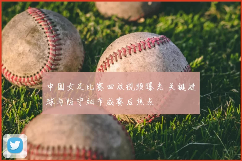 中国女足比赛回放视频曝光 关键进球与防守细节成赛后焦点