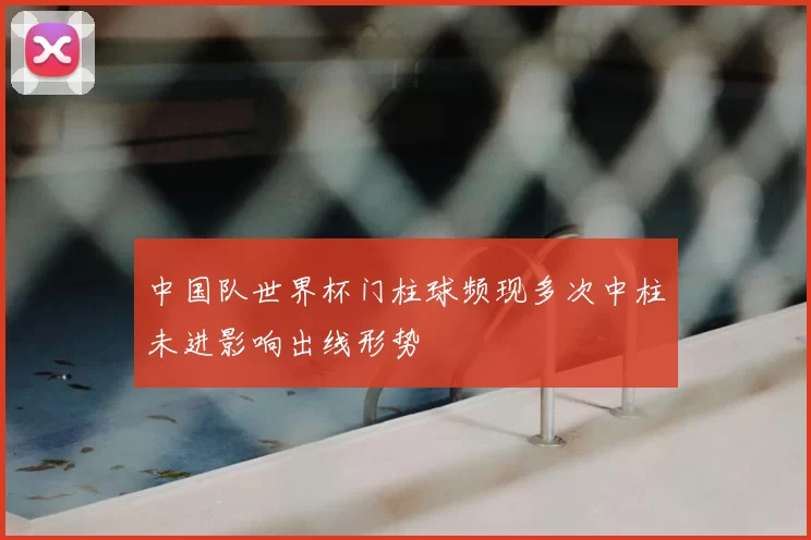 中国队世界杯门柱球频现多次中柱未进影响出线形势