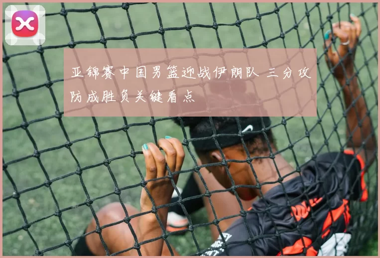 亚锦赛中国男篮迎战伊朗队 三分攻防成胜负关键看点