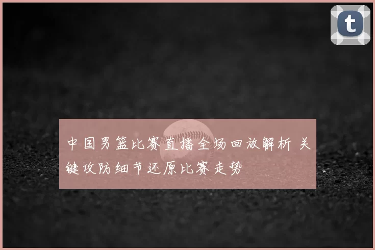 中国男篮比赛直播全场回放解析 关键攻防细节还原比赛走势