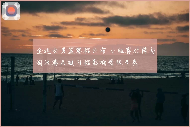 全运会男篮赛程公布 小组赛对阵与淘汰赛关键日程影响晋级节奏