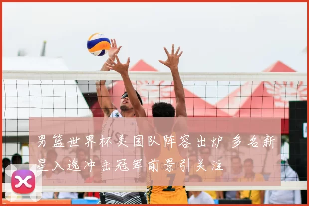 男篮世界杯美国队阵容出炉 多名新星入选冲击冠军前景引关注